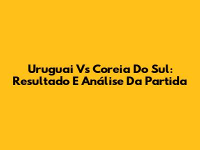 Uruguai Vs Coreia Do Sul: Resultado E Análise Da Partida