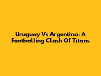 Uruguay Vs Argentina: A Footballing Clash Of Titans