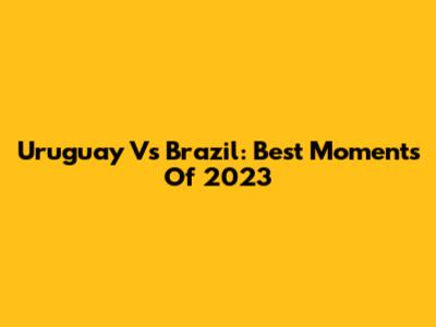 Uruguay Vs Brazil: Best Moments Of 2023