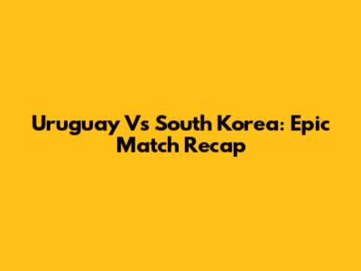 Uruguay Vs South Korea: Epic Match Recap