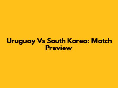 Uruguay Vs South Korea: Match Preview