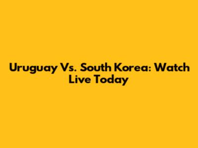 Uruguay Vs. South Korea: Watch Live Today