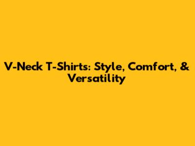 V-Neck T-Shirts: Style, Comfort, & Versatility