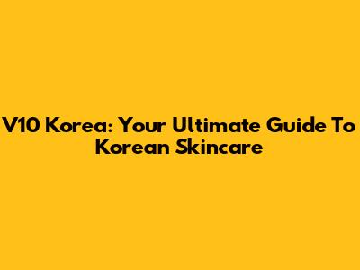 V10 Korea: Your Ultimate Guide To Korean Skincare
