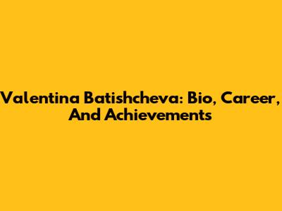 Valentina Batishcheva: Bio, Career, And Achievements
