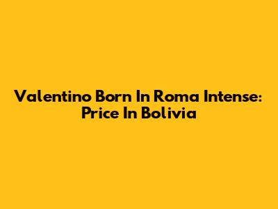 Valentino Born In Roma Intense: Price In Bolivia