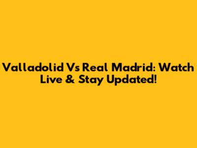 Valladolid Vs Real Madrid: Watch Live & Stay Updated!