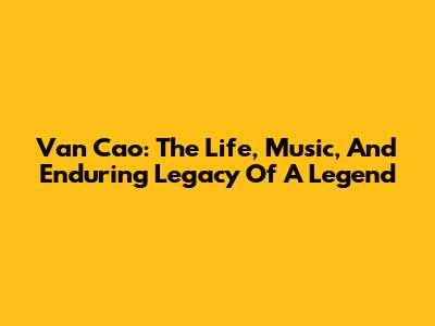 Van Cao: The Life, Music, And Enduring Legacy Of A Legend