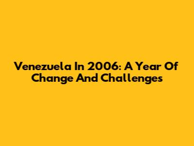 Venezuela In 2006: A Year Of Change And Challenges