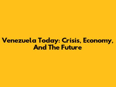 Venezuela Today: Crisis, Economy, And The Future