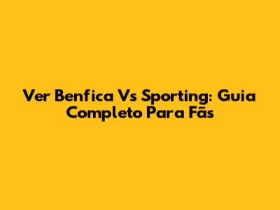 Ver Benfica Vs Sporting: Guia Completo Para Fãs