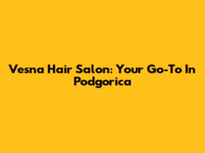 Vesna Hair Salon: Your Go-To In Podgorica