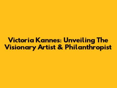 Victoria Kannes: Unveiling The Visionary Artist & Philanthropist