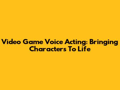 Video Game Voice Acting: Bringing Characters To Life