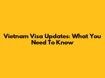 Vietnam Visa Updates: What You Need To Know