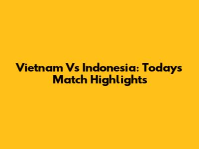 Vietnam Vs Indonesia: Today's Match Highlights