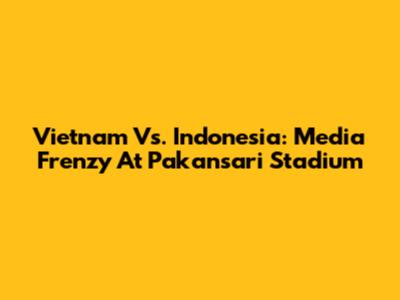 Vietnam Vs. Indonesia: Media Frenzy At Pakansari Stadium
