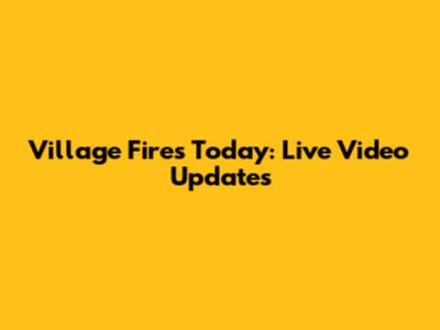 Village Fires Today: Live Video Updates