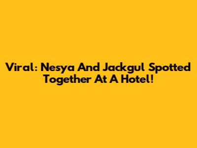 Viral: Nesya And Jackgul Spotted Together At A Hotel!