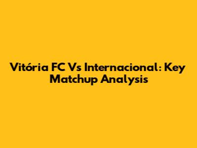 Vitória FC Vs Internacional: Key Matchup Analysis