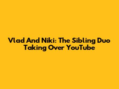 Vlad And Niki: The Sibling Duo Taking Over YouTube