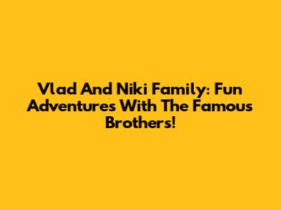 Vlad And Niki Family: Fun Adventures With The Famous Brothers!