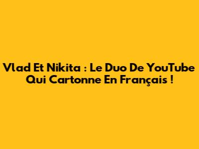 Vlad Et Nikita : Le Duo De YouTube Qui Cartonne En Français !
