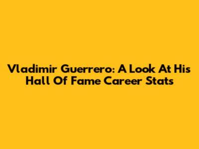 Vladimir Guerrero: A Look At His Hall Of Fame Career Stats