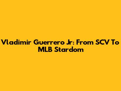 Vladimir Guerrero Jr: From SCV To MLB Stardom