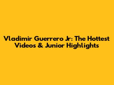 Vladimir Guerrero Jr: The Hottest Videos & Junior Highlights