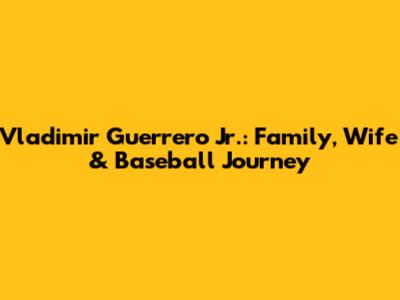 Vladimir Guerrero Jr.: Family, Wife & Baseball Journey