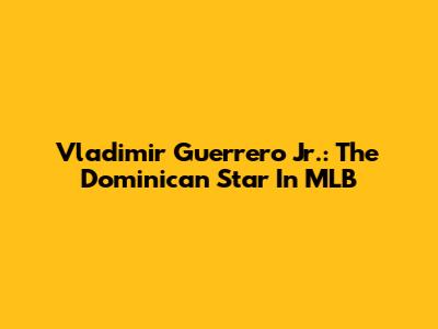 Vladimir Guerrero Jr.: The Dominican Star In MLB