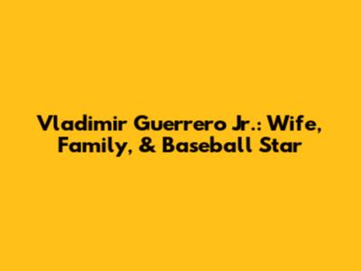 Vladimir Guerrero Jr.: Wife, Family, & Baseball Star