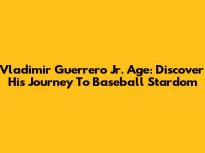 Vladimir Guerrero Jr. Age: Discover His Journey To Baseball Stardom