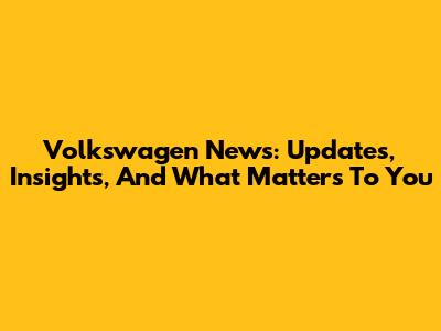 Volkswagen News: Updates, Insights, And What Matters To You