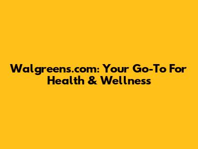Walgreens.com: Your Go-To For Health & Wellness