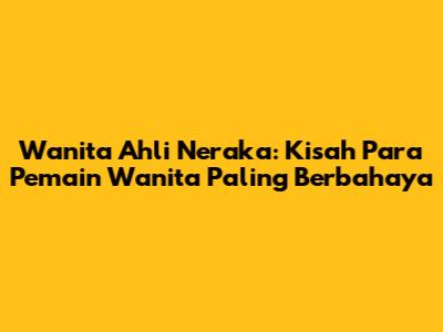 Wanita Ahli Neraka: Kisah Para Pemain Wanita Paling Berbahaya