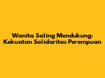 Wanita Saling Mendukung: Kekuatan Solidaritas Perempuan