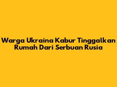 Warga Ukraina Kabur Tinggalkan Rumah Dari Serbuan Rusia