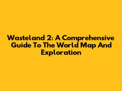 Wasteland 2: A Comprehensive Guide To The World Map And Exploration