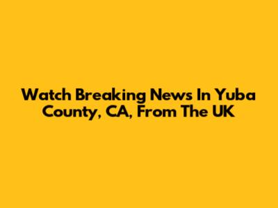 Watch Breaking News In Yuba County, CA, From The UK