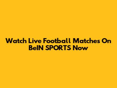 Watch Live Football Matches On BeIN SPORTS Now