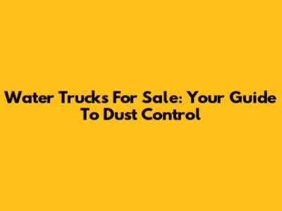 Water Trucks For Sale: Your Guide To Dust Control
