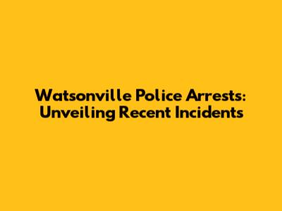 Watsonville Police Arrests: Unveiling Recent Incidents
