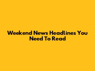 Weekend News Headlines You Need To Read