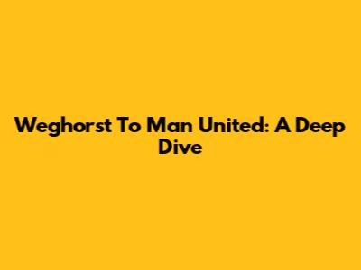 Weghorst To Man United: A Deep Dive