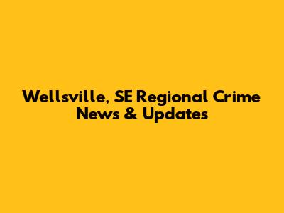 Wellsville, SE Regional Crime News & Updates