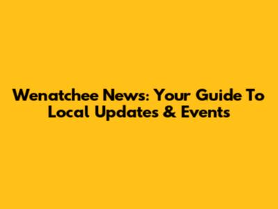 Wenatchee News: Your Guide To Local Updates & Events