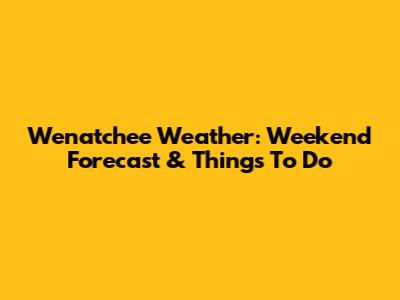 Wenatchee Weather: Weekend Forecast & Things To Do