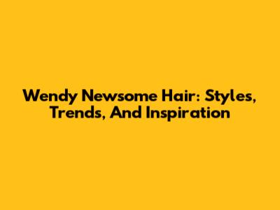 Wendy Newsome Hair: Styles, Trends, And Inspiration